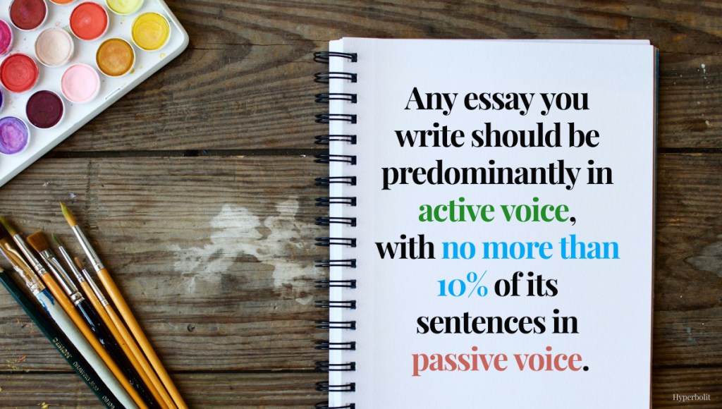 Any essay you write should be predominantly active voice, with no more than 10% of its sentences in passive voice.